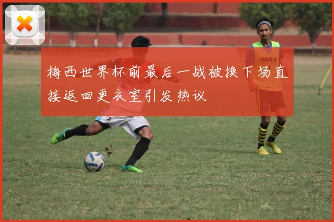 梅西世界杯前最后一战被换下场直接返回更衣室引发热议