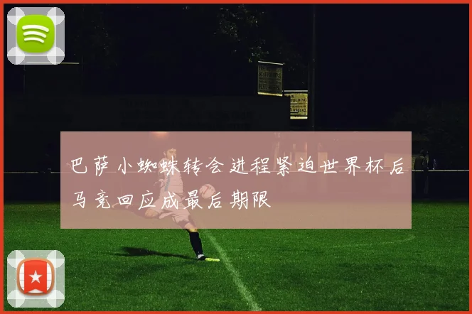 巴萨小蜘蛛转会进程紧迫世界杯后马竞回应成最后期限
