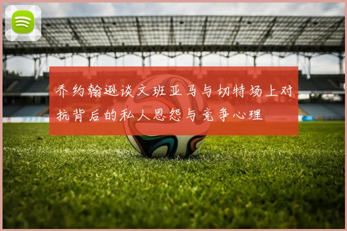 乔约翰逊谈文班亚马与切特场上对抗背后的私人恩怨与竞争心理