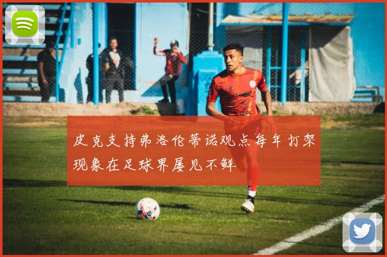 皮克支持弗洛伦蒂诺观点每年打架现象在足球界屡见不鲜