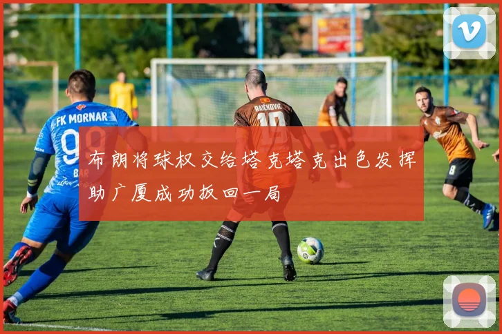 布朗将球权交给塔克塔克出色发挥助广厦成功扳回一局