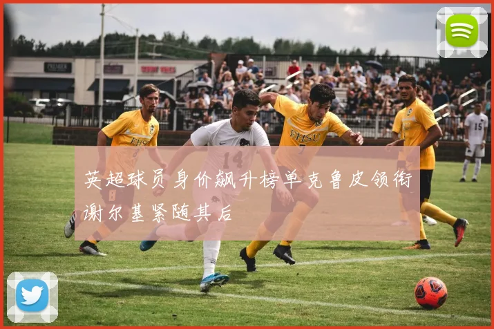 英超球员身价飙升榜单克鲁皮领衔谢尔基紧随其后