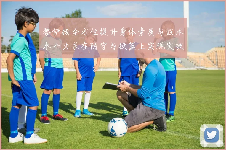 黎伊扬全方位提升身体素质与技术水平力求在防守与投篮上实现突破
