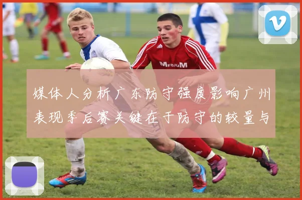 媒体人分析广东防守强度影响广州表现季后赛关键在于防守的较量与适应能力