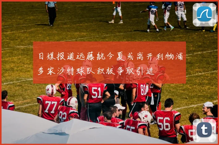 日媒报道远藤航今夏或离开利物浦多家沙特球队积极争取引进