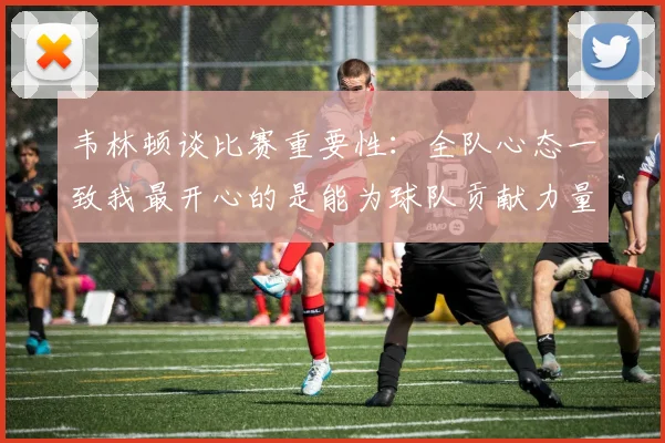 韦林顿谈比赛重要性：全队心态一致我最开心的是能为球队贡献力量