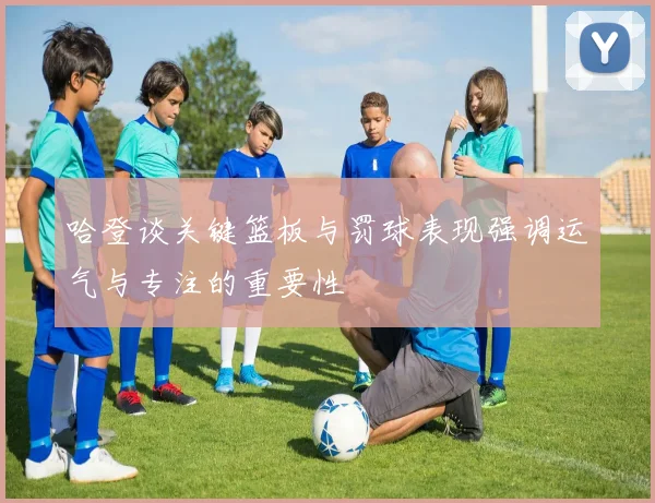 哈登谈关键篮板与罚球表现强调运气与专注的重要性
