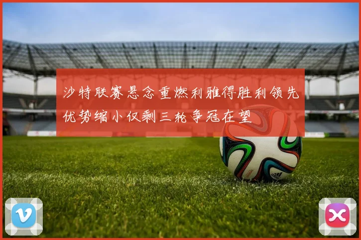 沙特联赛悬念重燃利雅得胜利领先优势缩小仅剩三轮争冠在望